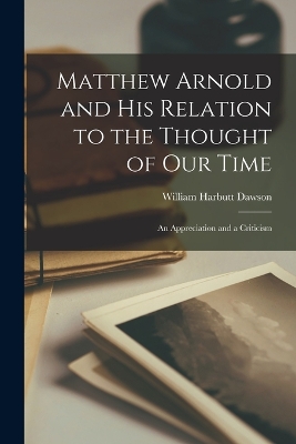 Matthew Arnold and His Relation to the Thought of Our Time: An Appreciation and a Criticism by William Harbutt Dawson