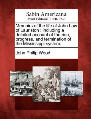 Memoirs of the Life of John Law of Lauriston: Including a Detailed Account of the Rise, Progress, and Termination of the Mississippi System. by John Philip Wood