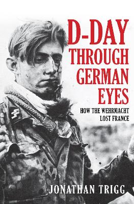 D-Day Through German Eyes: How the Wehrmacht Lost France by Jonathan Trigg