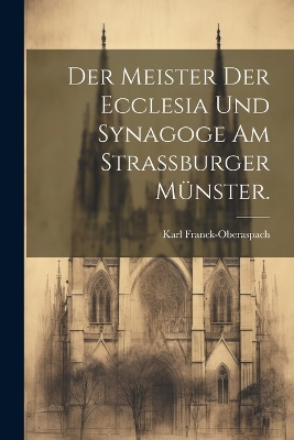 Der Meister der Ecclesia und Synagoge am Strassburger Münster. by Karl Franck-Oberaspach