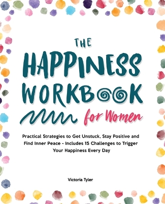 The Happiness Workbook for Women: Practical Strategies to Get Unstuck, Stay Positive and Find Inner Peace - Includes 15 Challenges to Trigger Your Happiness Every Day by Victoria Tyler