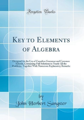 Key to Elements of Algebra: Designed for the Use of Canadian Grammar and Common Schools, Containing Full Solutions to Nearly All the Problems, Together With Numerous Explanatory Remarks (Classic Reprint) by John Herbert Sangster