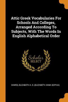 Attic Greek Vocabularies for Schools and Colleges, Arranged According to Subjects, with the Words in English Alphabetical Order by Elizabeth a S (Elizabeth Anna S Dawes