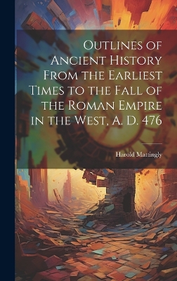Outlines of Ancient History From the Earliest Times to the Fall of the Roman Empire in the West, A. D. 476 by Harold 1884-1964 Mattingly