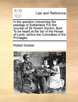 In the Question Concerning the Peerage of Sutherland. for the Counsel of Sir Robert Gordon, Bart. to Be Heard at the Bar of the House of Lords, Before the Committee of the Privileges. book