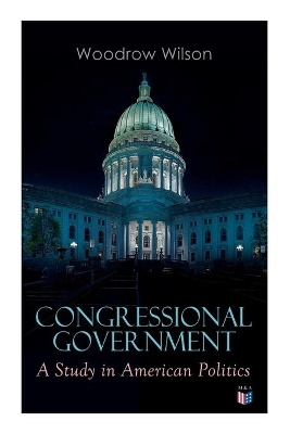 Congressional Government: A Study in American Politics by Woodrow Wilson