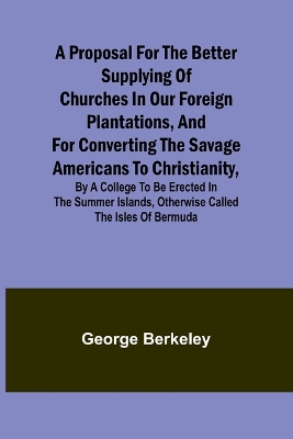 A Proposal for the Better Supplying of Churches in Our Foreign Plantations, and for Converting the Savage Americans to Christianity, By a College to Be Erected in the Summer Islands, Otherwise Called the Isles of Bermuda book