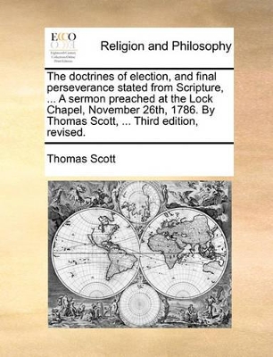 The Doctrines of Election, and Final Perseverance Stated from Scripture, ... a Sermon Preached at the Lock Chapel, November 26th, 1786. by Thomas Scott, ... Third Edition, Revised. book