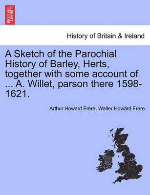 A Sketch of the Parochial History of Barley, Herts, Together with Some Account of ... A. Willet, Parson There 1598-1621. book