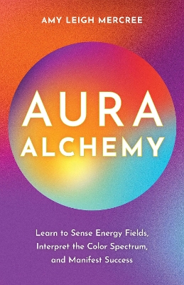 Aura Alchemy: Learn to Sense Energy Fields, Interpret the Color Spectrum, and Manifest Success by Amy Leigh Mercree