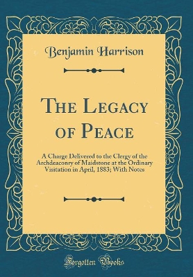 The Legacy of Peace: A Charge Delivered to the Clergy of the Archdeaconry of Maidstone at the Ordinary Visitation in April, 1883; With Notes (Classic Reprint) by Benjamin Harrison