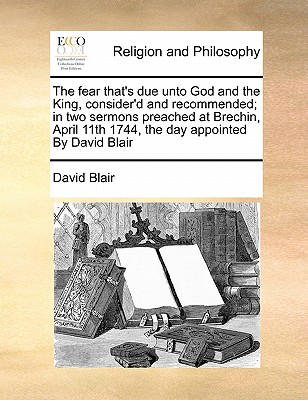 The Fear That's Due Unto God and the King, Consider'd and Recommended; In Two Sermons Preached at Brechin, April 11th 1744, the Day Appointed by David Blair book