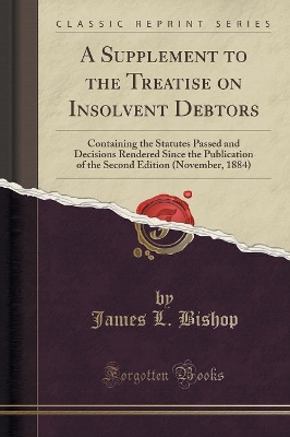 A A Supplement to the Treatise on Insolvent Debtors: Containing the Statutes Passed and Decisions Rendered Since the Publication of the Second Edition (November, 1884) (Classic Reprint) by James L Bishop