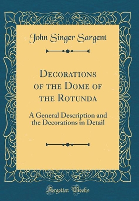 Decorations of the Dome of the Rotunda: A General Description and the Decorations in Detail (Classic Reprint) by John Singer Sargent