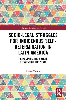 Socio-Legal Struggles for Indigenous Self-Determination in Latin America: Reimagining the Nation, Reinventing the State by Roger Merino