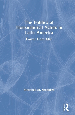 The Politics of Transnational Actors in Latin America: Power from Afar by Frederick M. Shepherd
