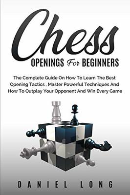 Chess Openings for Beginners: The Complete Guide On How To Learn The Best Opening Tactics, Master Powerful Techniques And How To Outplay Your Opponent And Win Every Game book