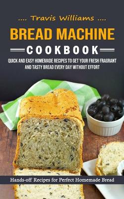 Bread Machine Cookbook: Hands-off Recipes for Perfect Homemade Bread (Quick and Easy Homemade Recipes to Get Your Fresh Fragrant and Tasty Bread Every Day without Effort) book