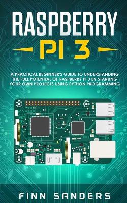 Raspberry Pi 3: A Practical Beginner's Guide To Understanding The Full Potential Of Raspberry Pi 3 By Starting Your Own Projects Using Python Programming by Finn Sanders