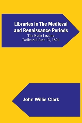 Libraries in the Medieval and Renaissance Periods; The Rede Lecture Delivered June 13, 1894 by John Willis Clark