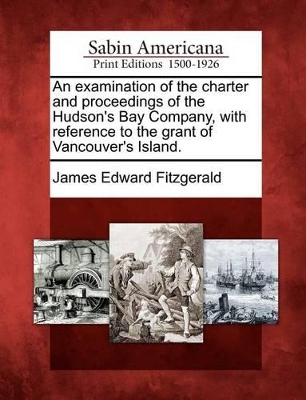 An Examination of the Charter and Proceedings of the Hudson's Bay Company, with Reference to the Grant of Vancouver's Island. by James Edward Fitzgerald