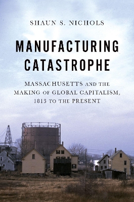 Manufacturing Catastrophe: Massachusetts and the Making of Global Capitalism, 1813 to the Present by Shaun S. Nichols