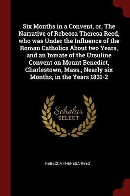 Six Months in a Convent, Or, the Narrative of Rebecca Theresa Reed, Who Was Under the Influence of the Roman Catholics about Two Years, and an Inmate of the Ursuline Convent on Mount Benedict, Charlestown, Mass., Nearly Six Months, in the Years 1831-2 by Rebecca Theresa Reed