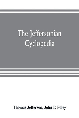 The Jeffersonian cyclopedia: a comprehensive collection of the views of Thomas Jefferson classified and arranged in alphabetical order under nine thousand titles relating to government, politics, law, education, political economy, finance, science, art, literature, religious freedom, book