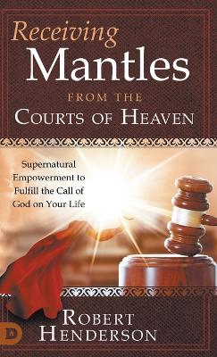Receiving Mantles from the Courts of Heaven: Supernatural Empowerment to Fulfill the Call of God on Your Life by Robert Henderson