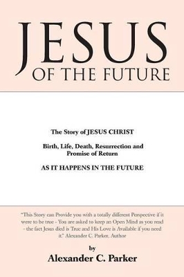 Jesus of the Future: The Story of Jesus Christ Birth, Life, Death Resurrection and Promise of Return as It Happens in the Future by Alexander C Parker