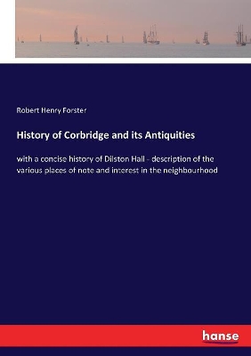 History of Corbridge and its Antiquities: with a concise history of Dilston Hall - description of the various places of note and interest in the neighbourhood by Robert Henry Forster
