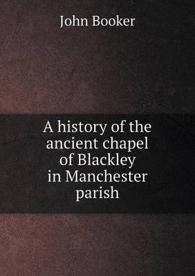 A A history of the ancient chapel of Blackley in Manchester parish by John Booker