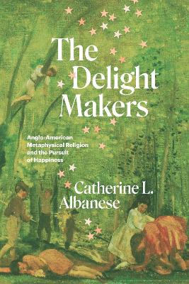 The Delight Makers: Anglo-American Metaphysical Religion and the Pursuit of Happiness by Catherine L. Albanese