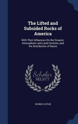 The Lifted and Subsided Rocks of America: With Their Influences On the Oceanic, Atmospheric and Land Currents, and the Distribution of Races by George Catlin
