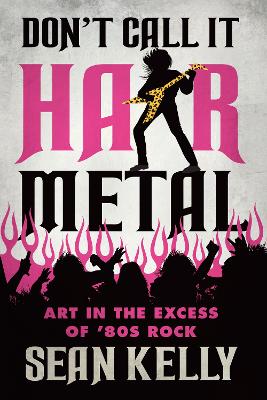 Don't Call It Hair Metal: Art in the Excess of 80s Rock by Sean Kelly