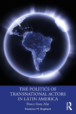 The Politics of Transnational Actors in Latin America: Power from Afar by Frederick M. Shepherd