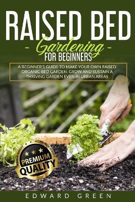 Raised Bed Gardening for Beginners: a Beginner's Guide to Make Your Own Raised Organic Bed Garden, Grow and Sustain a Thriving Garden in Urban Areas by Edward Green