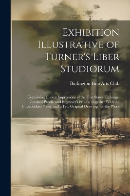 Exhibition Illustrative of Turner's Liber Studiorum: Containing Choice Impressions of the First States, Etchings, Touched Proofs, and Engraver's Proofs; Together With the Unpublished Plates, and a Few Original Drawings for the Work book