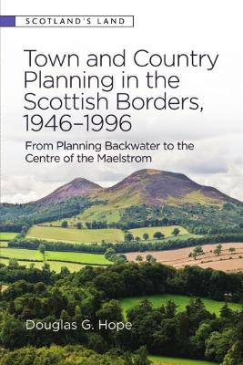 Town and Country Planning in the Scottish Borders, 1946-1996: From Planning Backwater to the Centre of the Maelstrom by Douglas Hope