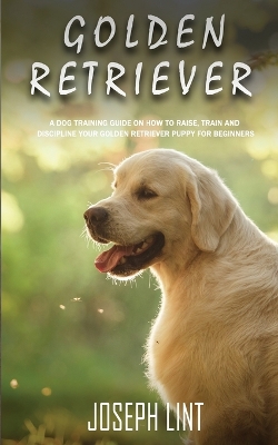 Golden Retriever: A Dog Training Guide on How to Raise, Train and Discipline Your Golden Retriever Puppy for Beginners book