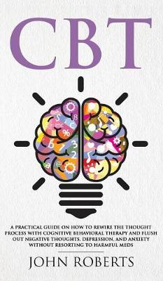 CBT: A Practical Guide on How to Rewire the Thought Process with Cognitive Behavioral Therapy and Flush Out Negative Thoughts, Depression, and Anxiety Without Resorting to Harmful Meds book