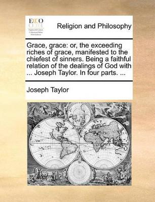 Grace, Grace: Or, the Exceeding Riches of Grace, Manifested to the Chiefest of Sinners. Being a Faithful Relation of the Dealings of God with ... Joseph Taylor. in Four Parts. ... book