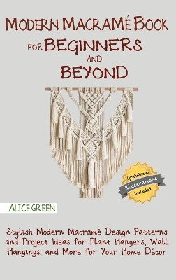 Modern Macramé Book for Beginners and Beyond: Stylish Modern Macramé Design Patterns and Project Ideas for Plant Hangers, Wall Hangings, and More for Your Home Décor...With Illustrations by Alice Green