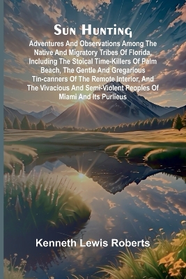 Sun Hunting; Adventures and Observations Among the Native and Migratory Tribes of Florida, Including the Stoical Time-Killers of Palm Beach, the Gentle and Gregarious Tin-Canners of the Remote Interior, and the Vivacious and Semi-Violent Peoples of Miami a by Kenneth Lewis Roberts