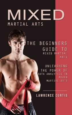 Mixed Martial Arts: The Beginners Guide to Mixed Martial Arts (Unleashing the Power of Data Analytics in Mixed Martial Arts) book