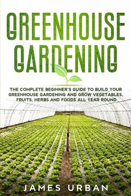 Greenhouse Gardening: The Complete Beginner's Guide to Build Your Greenhouse Gardening and Grow Vegetables, Fruits, Herbs and Foods All Year Round book