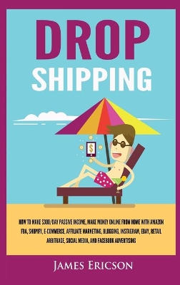 Dropshipping: How to Make $300/Day Passive Income, Make Money Online from Home with Amazon FBA, Shopify, E-Commerce, Affiliate Marketing, Blogging, Instagram, Social Media, and Facebook Advertising by James Ericson