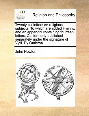 Twenty-Six Letters on Religious Subjects. to Which Are Added Hymns, and an Appendix Containing Fourteen Letters, &C. Formerly Published Separately Under the Signature of Vigil. by Omicron. by John Newton