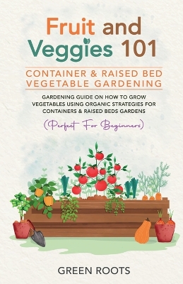 Fruit and Veggies 101 - Container & Raised Beds Vegetable Garden: Gardening Guide On How To Grow Vegetables Using Organic Strategies For Containers & Raised Beds Gardens book