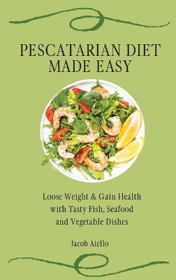 Pescatarian Diet Made Easy: Loose Weight & Gain Health with Tasty Fish, Seafood and Vegetable Dishes by Jacob Aiello